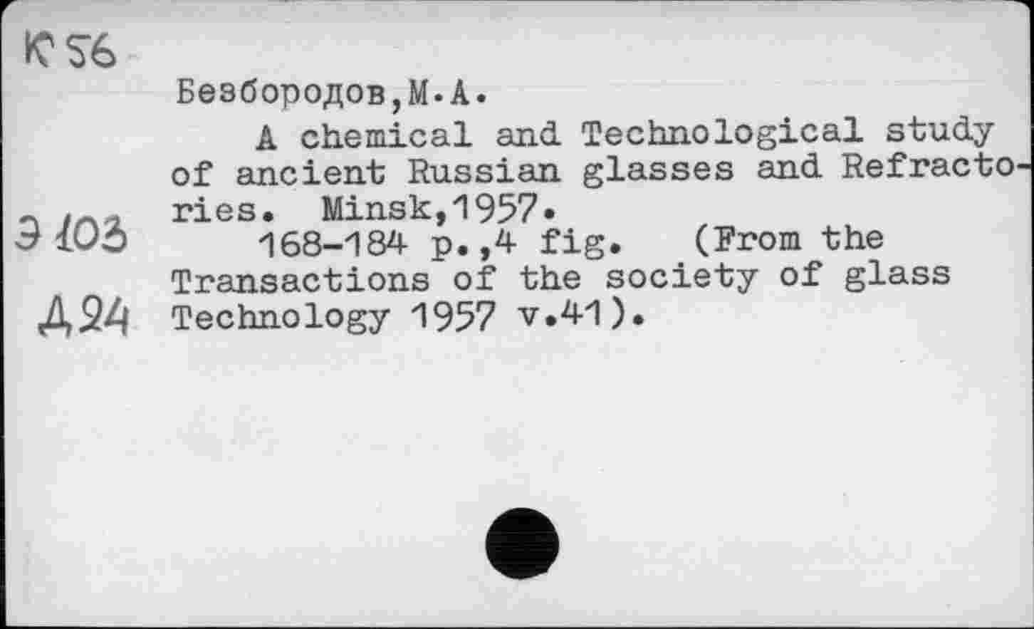 ﻿KS6
Д24
Безбородов,М.А.
A chemical and. Technological study of ancient Russian glasses and Refracto ries. Minsk,1957»
168-184 p.,4 fig. (From the Transactions of the society of glass Technology 1957 v.41).